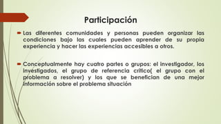 Participación
 Las diferentes comunidades y personas pueden organizar las
condiciones bajo las cuales pueden aprender de su propia
experiencia y hacer las experiencias accesibles a otros.
 Conceptualmente hay cuatro partes o grupos: el investigador, los
investigados, el grupo de referencia critico( el grupo con el
problema a resolver) y los que se benefician de una mejor
información sobre el problema situación
 