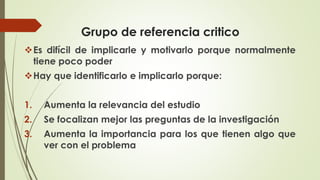 Grupo de referencia critico
❖Es difícil de implicarle y motivarlo porque normalmente
tiene poco poder
❖Hay que identificarlo e implicarlo porque:
1. Aumenta la relevancia del estudio
2. Se focalizan mejor las preguntas de la investigación
3. Aumenta la importancia para los que tienen algo que
ver con el problema
 