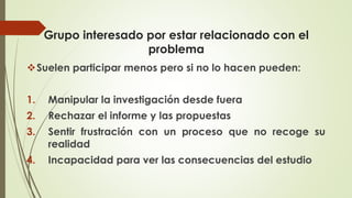 Grupo interesado por estar relacionado con el
problema
❖Suelen participar menos pero si no lo hacen pueden:
1. Manipular la investigación desde fuera
2. Rechazar el informe y las propuestas
3. Sentir frustración con un proceso que no recoge su
realidad
4. Incapacidad para ver las consecuencias del estudio
 