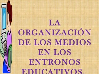 LA ORGANIZACIÓN DE LOS MEDIOS EN LOS ENTRONOS EDUCATIVOS.  