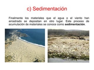 c) Sedimentación
Finalmente los materiales que el agua o el viento han
arrastrado se depositan en otro lugar. Este proceso de
acumulación de materiales se conoce como sedimentación.
 