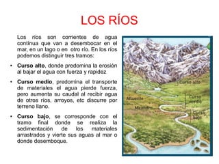LOS RÍOS
Los ríos son corrientes de agua
contínua que van a desembocar en el
mar, en un lago o en otro río. En los ríos
podemos distinguir tres tramos:
● Curso alto, donde predomina la erosión
al bajar el agua con fuerza y rapidez
● Curso medio, predomina el transporte
de materiales el agua pierde fuerza,
pero aumenta su caudal al recibir agua
de otros ríos, arroyos, etc discurre por
terreno llano.
● Curso bajo, se corresponde con el
tramo final donde se realiza la
sedimentación de los materiales
arrastrados y vierte sus aguas al mar o
donde desemboque.
 