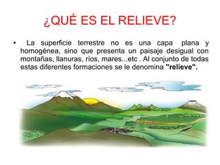 ¿QUÉ ES EL RELIEVE?
● La superficie terrestre no es una capa plana y
homogénea, sino que presenta un paisaje desigual con
montañas, llanuras, ríos, mares...etc . Al conjunto de todas
estas diferentes formaciones se le denomina "relieve".
 