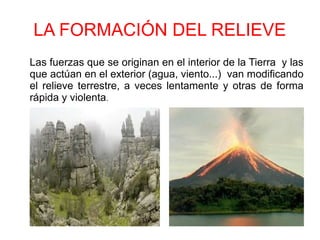 LA FORMACIÓN DEL RELIEVE
Las fuerzas que se originan en el interior de la Tierra y las
que actúan en el exterior (agua, viento...) van modificando
el relieve terrestre, a veces lentamente y otras de forma
rápida y violenta.
 