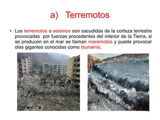 a) Terremotos
● Los terremotos o seismos son sacudidas de la corteza terrestre
provocadas por fuerzas procedentes del interior de la Tierra, si
se producen en el mar se llaman maremotos y puede provocar
olas gigantes conocidas como tsunamis.
 