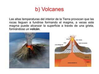 b) Volcanes
Las altas temperaturas del interior de la Tierra provocan que las
rocas lleguen a fundirse formando el magma, a veces este
magma puede alcanzar la superficie a través de una grieta,
formándose un volcán.
 