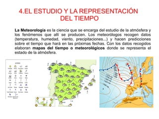 4.EL ESTUDIO Y LA REPRESENTACIÓN
DEL TIEMPO
La Meteorología es la ciencia que se encarga del estudio de la atmósfera y
los fenómenos que allí se producen. Los meteorólogos recogen datos
(temperatura, humedad, viento, precipitaciones...) y hacen predicciones
sobre el tiempo que hará en las próximas fechas. Con los datos recogidos
elaboran mapas del tiempo o meteorológicos donde se representa el
estado de la atmósfera.
 