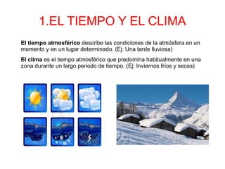 1.EL TIEMPO Y EL CLIMA
El tiempo atmosférico describe las condiciones de la atmósfera en un
momento y en un lugar determinado. (Ej: Una tarde lluviosa)
El clima es el tiempo atmosférico que predomina habitualmente en una
zona durante un largo periodo de tiempo. (Ej: Inviernos fríos y secos)
 
