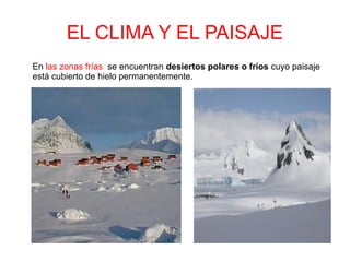 EL CLIMA Y EL PAISAJE
En las zonas frías se encuentran desiertos polares o fríos cuyo paisaje
está cubierto de hielo permanentemente.
 