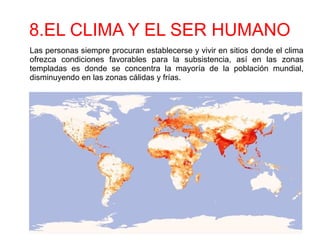8.EL CLIMA Y EL SER HUMANO
Las personas siempre procuran establecerse y vivir en sitios donde el clima
ofrezca condiciones favorables para la subsistencia, así en las zonas
templadas es donde se concentra la mayoría de la población mundial,
disminuyendo en las zonas cálidas y frías.
 
