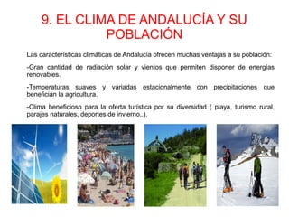 9. EL CLIMA DE ANDALUCÍA Y SU
POBLACIÓN
Las características climáticas de Andalucía ofrecen muchas ventajas a su población:
-Gran cantidad de radiación solar y vientos que permiten disponer de energías
renovables.
-Temperaturas suaves y variadas estacionalmente con precipitaciones que
benefician la agricultura.
-Clima beneficioso para la oferta turística por su diversidad ( playa, turismo rural,
parajes naturales, deportes de invierno..).
 