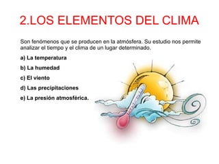 2.LOS ELEMENTOS DEL CLIMA
Son fenómenos que se producen en la atmósfera. Su estudio nos permite
analizar el tiempo y el clima de un lugar determinado.
a) La temperatura
b) La humedad
c) El viento
d) Las precipitaciones
e) La presión atmosférica.
 