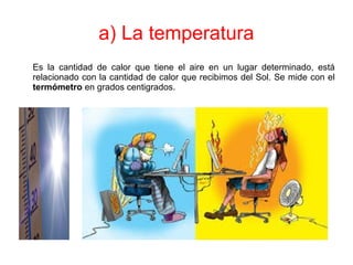 a) La temperatura
Es la cantidad de calor que tiene el aire en un lugar determinado, está
relacionado con la cantidad de calor que recibimos del Sol. Se mide con el
termómetro en grados centigrados.
 