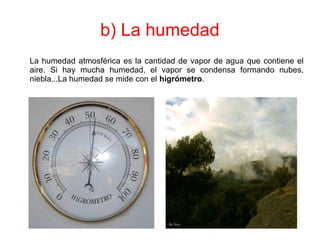 b) La humedad
La humedad atmosférica es la cantidad de vapor de agua que contiene el
aire. Si hay mucha humedad, el vapor se condensa formando nubes,
niebla...La humedad se mide con el higrómetro.
 