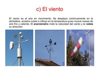 c) El viento
El viento es el aire en movimiento. Se desplaza continuamente en la
atmósfera, arrastra nubes e influye en la temperatura pues mueve masas de
aire frío y caliente. El anemómetro mide la velocidad del viento y la veleta
su dirección.
 