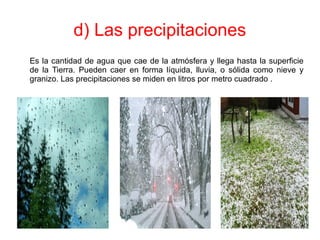 d) Las precipitaciones
Es la cantidad de agua que cae de la atmósfera y llega hasta la superficie
de la Tierra. Pueden caer en forma líquida, lluvia, o sólida como nieve y
granizo. Las precipitaciones se miden en litros por metro cuadrado .
 
