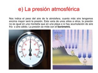 e) La presión atmosférica
Nos indica el peso del aire de la atmósfera, cuanto más aire tengamos
encima mayor será la presión. Esta varia de unos sitios a otros, la presíón
no es igual en una montaña que en una playa o si hay acumulación de aire
frío o aire cálido. La presión se mide con el barómetro.
 