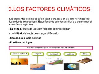 3.LOS FACTORES CLIMÁTICOS
Los elementos climáticos están condicionados por las características del
lugar donde se producen. Estos factores que van a influir y a determinar el
clima de un lugar son:
-La altitud, altura de un lugar respecto al nivel del mar.
- La latitud, distancia de un lugar al Ecuador.
-Cercanía o lejanía del mar.
-El relieve del lugar.
 