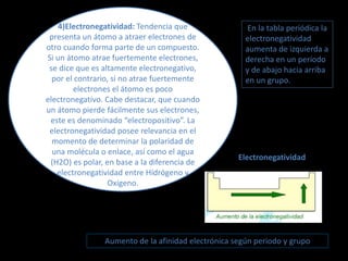 4)Electronegatividad: Tendencia que
presenta un átomo a atraer electrones de
otro cuando forma parte de un compuesto.
Si un átomo atrae fuertemente electrones,
se dice que es altamente electronegativo,
por el contrario, si no atrae fuertemente
electrones el átomo es poco
electronegativo. Cabe destacar, que cuando
un átomo pierde fácilmente sus electrones,
este es denominado “electropositivo”. La
electronegatividad posee relevancia en el
momento de determinar la polaridad de
una molécula o enlace, así como el agua
(H2O) es polar, en base a la diferencia de
electronegatividad entre Hidrógeno y
Oxígeno.
En la tabla periódica la
electronegatividad
aumenta de izquierda a
derecha en un período
y de abajo hacia arriba
en un grupo.
Electronegatividad
Aumento de la afinidad electrónica según periodo y grupo
 