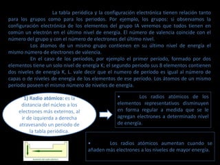 La tabla periódica y la configuración electrónica tienen relación tanto
para los grupos como para los periodos. Por ejemplo, los grupos: si observamos la
configuración electrónica de los elementos del grupo IA veremos que todos tienen en
común un electrón en el último nivel de energía. El número de valencia coincide con el
número del grupo y con el número de electrones del último nivel.
Los átomos de un mismo grupo contienen en su último nivel de energía el
mismo número de electrones de valencia.
En el caso de los períodos, por ejemplo el primer período, formado por dos
elementos tiene un solo nivel de energía K; el segundo periodo sus 8 elementos contienen
dos niveles de energía K, L. vale decir que el numero de período es igual al número de
capas o de niveles de energía de los elementos de ese período. Los átomos de un mismo
período poseen el mismo número de niveles de energía.
1) Radio atómico: es la
distancia del núcleo a los
electrones más externos, al
ir de izquierda a derecha
atravesando un periodo de
la tabla periódica.
• Los radios atómicos de los
elementos representativos disminuyen
en forma regular a medida que se le
agregan electrones a determinado nivel
de energía.
• Los radios atómicos aumentan cuando se
añaden más electrones a los niveles de mayor energía.
 