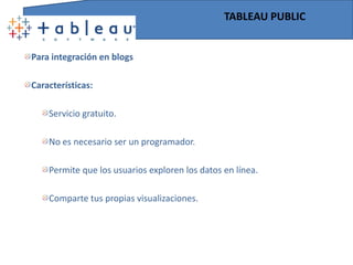 TABLEAU SERVER Para empresasCaracterísticas:Portales web interactivos.Tableau es capaz de combinar datos de múltiples fuentes y publicarlos en el portal web de la empresa, donde los usuarios del programa podrán filtrar, resaltar, actualizar a tiempo real y profundizar datos directamente desde su navegador.Sin desarrollos informáticos. Son los propios usuarios quienes crean los análisis para encontrar respuesta a las necesidades del negocio.Acceso veloz a millones de datos. La arquitectura de Tableau se orienta a la optimización del uso de la memoria disponible y es capaz de acceder a más datos con menos hardware. Se conecta directamente a las fuentes, bases de datos o cubos, entre otras, y pone al alcance la información sin necesidad de preocuparse por crear transformaciones o accesos específicos.Mezcla diferentes datos con un solo clic.Tableau permite combinar diferentes datos fácilmente y en poco tiempo.Utiliza datos en las reuniones. Es posible filtrar, ordenar y analizar datos en tiempo real durante una reunión, permitiendo responder a las preguntas en el mismo momento que surjan. 