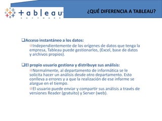 ¿QUÉ DIFERENCIA A TABLEAU?Acceso instantáneo a los datos:Independientemente de los orígenes de datos que tenga la empresa, Tableau puede gestionarlos, (Excel, base de datos y archivos propios).El propio usuario gestiona y distribuye sus análisis:Normalmente, al departamento de informática se le solicita hacer un análisis desde otro departamento. Esto conlleva a errores y a que la realización de ese informe se alargue en el tiempo.El usuario puede enviar y compartir sus análisis a través de versiones Reader (gratuito) y Server (web).