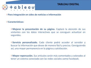 TABLEAU DESKTOPPara todosCaracterísticas:Muy rápido. Es suficiente con arrastrar y soltar para cambiar los parámetros de su análisis Fácil de utilizar. Tableau es una herramienta intuitiva que e permite ver todos los cambios a medida que los va realizando.Cuadros de mando brillantes. Es capaz de combinar varios análisis en un único informe donde se inserten  páginas webs y documentos para una mejor explicación y comprensión de las cifras.Conexión directa. Tableau elimina el paso previo para crear “universos”, “cubos” y “tablas temporales”. Su conexión es directa, no se requiere programación. “Mashups” perfectos. Un análisis a partir de la combinación de datos de distinto origen simplemente supone conectar cada fuente en otro “plano” para arrastrarlos y soltarlos  en un clic.  