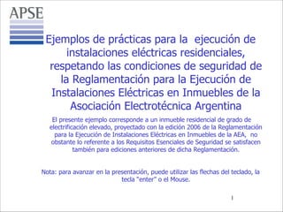 Ejemplos de prácticas para la ejecución de
instalaciones eléctricas residenciales,
respetando las condiciones de seguridad de
la Reglamentación para la Ejecución de
Instalaciones Eléctricas en Inmuebles de la
Asociación Electrotécnica Argentina
El presente ejemplo corresponde a un inmueble residencial de grado de
electrificación elevado, proyectado con la edición 2006 de la Reglamentación
para la Ejecución de Instalaciones Eléctricas en Inmuebles de la AEA, no
obstante lo referente a los Requisitos Esenciales de Seguridad se satisfacen
también para ediciones anteriores de dicha Reglamentación.

!
Nota: para avanzar en la presentación, puede utilizar las flechas del teclado, la
tecla “enter” o el Mouse.
!1

 