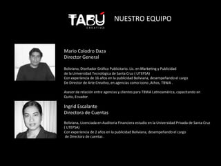 NUESTRO	
  EQUIPO	
  



Mario	
  Colodro	
  Daza	
  	
  
Director	
  General	
  
	
  
Boliviano,	
  Diseñador	
  Gráﬁco	
  Publicitario.	
  Lic.	
  en	
  MarkeFng	
  y	
  Publicidad	
  
de	
  la	
  Universidad	
  Tecnológica	
  de	
  Santa	
  Cruz	
  (	
  UTEPSA)	
  
Con	
  experiencia	
  de	
  16	
  años	
  en	
  la	
  publicidad	
  Boliviana,	
  desempeñando	
  el	
  cargo	
  	
  
De	
  Director	
  de	
  Arte	
  CreaFvo,	
  en	
  agencias	
  como	
  Icono	
  ,Athos,	
  TBWA	
  .	
  
	
  
Asesor	
  de	
  relación	
  entre	
  agencias	
  y	
  clientes	
  para	
  TBWA	
  LaFnoamérica,	
  capacitando	
  en	
  
Quito,	
  Ecuador.	
  
	
  
Ingrid	
  Escalante	
  
Directora	
  de	
  Cuentas	
  
	
  
Boliviana,	
  Licenciada	
  en	
  Auditoria	
  Financiera	
  estudio	
  en	
  la	
  Universidad	
  Privada	
  de	
  Santa	
  Cruz	
  
(	
  UTEPSA)	
  
Con	
  experiencia	
  de	
  2	
  años	
  en	
  la	
  publicidad	
  Boliviana,	
  desempeñando	
  el	
  cargo	
  
	
  de	
  Directora	
  de	
  cuentas	
  .	
  
 