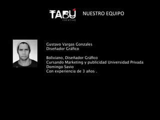 NUESTRO	
  EQUIPO	
  




Gustavo Vargas Gonzales
Diseñador Gráﬁco

Boliviano, Diseñador Gráﬁco 
Cursando Marketing y publicidad Universidad Privada
Domingo Savio
Con experiencia de 3 años .	
  
 