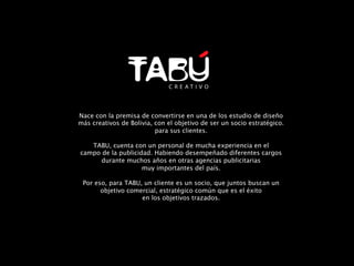 Nace con la premisa de convertirse en una de los estudio de diseño 
más creativos de Bolivia, con el objetivo de ser un socio estratégico.
                          para sus clientes.
                                  
    TABU, cuenta con un personal de mucha experiencia en el
campo de la publicidad. Habiendo desempeñado diferentes cargos
       durante muchos años en otras agencias publicitarias 
                     muy importantes del país.
                                  
 Por eso, para TABU, un cliente es un socio, que juntos buscan un
       objetivo comercial, estratégico común que es el éxito
                     en los objetivos trazados.	
  
 