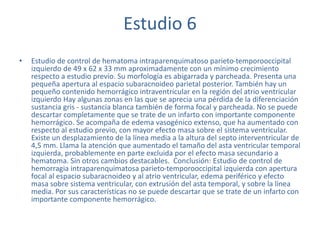 Estudio 6
• Estudio de control de hematoma intraparenquimatoso parieto-temporooccipital
izquierdo de 49 x 62 x 33 mm aproximadamente con un mínimo crecimiento
respecto a estudio previo. Su morfología es abigarrada y parcheada. Presenta una
pequeña apertura al espacio subaracnoideo parietal posterior. También hay un
pequeño contenido hemorrágico intraventricular en la región del atrio ventricular
izquierdo Hay algunas zonas en las que se aprecia una pérdida de la diferenciación
sustancia gris - sustancia blanca también de forma focal y parcheada. No se puede
descartar completamente que se trate de un infarto con importante componente
hemorrágico. Se acompaña de edema vasogénico extenso, que ha aumentado con
respecto al estudio previo, con mayor efecto masa sobre el sistema ventricular.
Existe un desplazamiento de la línea media a la altura del septo interventricular de
4,5 mm. Llama la atención que aumentado el tamaño del asta ventricular temporal
izquierda, probablemente en parte excluida por el efecto masa secundario a
hematoma. Sin otros cambios destacables. Conclusión: Estudio de control de
hemorragia intraparenquimatosa parieto-temporooccipital izquierda con apertura
focal al espacio subaracnoideo y al atrio ventricular, edema periférico y efecto
masa sobre sistema ventricular, con extrusión del asta temporal, y sobre la línea
media. Por sus características no se puede descartar que se trate de un infarto con
importante componente hemorrágico.
 