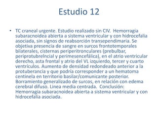 Estudio 12
• TC craneal urgente. Estudio realizado sin CIV. Hemorragia
subaracnoidea abierta a sistema ventricular y con hidrocefalia
asociada, sin signos de reabsorción transependimaria. Se
objetiva presencia de sangre en surcos frontotemporales
bilaterales, cisternas periperitronculares (prebulbar,
periprotubrelncial y perimesencefálica), en el atrio ventricular
derecho, asta frontal y atrio del VL izquierdo, tercer y cuarto
ventrículos. Aumento de densidad redondeado anterior a la
protuberancia y que podría corresponder a un hematoma
centinela en territorio basilar/comunicante posterior.
Borramiento generalizado de surcos, en relación con edema
cerebral difuso. Linea media centrada. Conclusión:
Hemorragia subaracnoidea abierta a sistema ventricular y con
hidrocefalia asociada.
 
