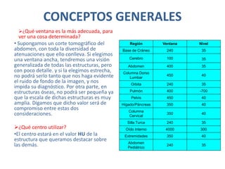 CONCEPTOS GENERALES
¿Qué ventana es la más adecuada, para
ver una cosa determinada?
• Supongamos un corte tomográfico del
abdomen, con toda la diversidad de
atenuaciones que ello conlleva. Si elegimos
una ventana ancha, tendremos una visión
generalizada de todas las estructuras, pero
con poco detalle. y si la elegimos estrecha,
no podrá serlo tanto que nos haga evidente
el ruido de fondo de la imagen, y nos
impida su diagnóstico. Por otra parte, en
estructuras óseas, no podrá ser pequeña ya
que la escala de dichas estructuras es muy
amplia. Digamos que dicho valor será de
compromiso entre estas dos
consideraciones.
¿Qué centro utilizar?
•El centro estará en el valor HU de la
estructura que queramos destacar sobre
las demás.
Región Ventana Nivel
Base de Cráneo 240 35
Cerebro 100 35
Abdomen 400 35
Columna Dorso
Lumbar
450 40
Orbita 240 35
Pulmón 400 -700
Pelvis 450 40
Hígado/Páncreas 350 40
Columna
Cervical
350 40
Silla Turca 240 35
Oído Interno 4000 300
Extremidades 350 40
Abdomen
Pediátrico
240 35
 