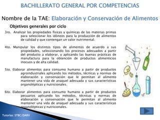 BACHILLERATO GENERAL POR COMPETENCIAS

Nombre de la TAE: Elaboración y Conservación de Alimentos
     Objetivos generales por ciclo
 3ro. Analizar las propiedades físicas y químicas de las materias primas
           para seleccionar los idóneos para la producción de alimentos
           de calidad y que contengan un valor nutrimental.

 4to. Manipular los distintos tipos de alimentos de acuerdo a sus
          propiedades, seleccionando los procesos adecuados a partir
          del producto a elaborar, y aplicando las buenas prácticas de
          manufactura para la obtención de productos alimenticios
          inocuos y de alta calidad.

 5to. Elaborar alimentos para consumo humano a partir de productos
           agroindustriales aplicando los métodos, técnicas y normas de
           elaboración y conservación que le permitan al alimento
           mantener una vida de anaquel adecuada y sus características
           organolépticas y nutricionales.

 6to. Elaborar alimentos para consumo humano a partir de productos
           pecuarios aplicando los métodos, técnicas y normas de
           elaboración y conservación que le permitan al alimento
           mantener una vida de anaquel adecuada y sus características
           organolépticas y nutricionales.

Tutorías: STBC/DARV
 