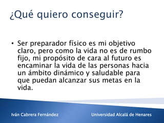 Iván Cabrera Fernández Universidad Alcalá de Henares
• Ser preparador físico es mi objetivo
claro, pero como la vida no es de rumbo
fijo, mi propósito de cara al futuro es
encaminar la vida de las personas hacia
un ámbito dinámico y saludable para
que puedan alcanzar sus metas en la
vida.
¿Qué quiero conseguir?
 