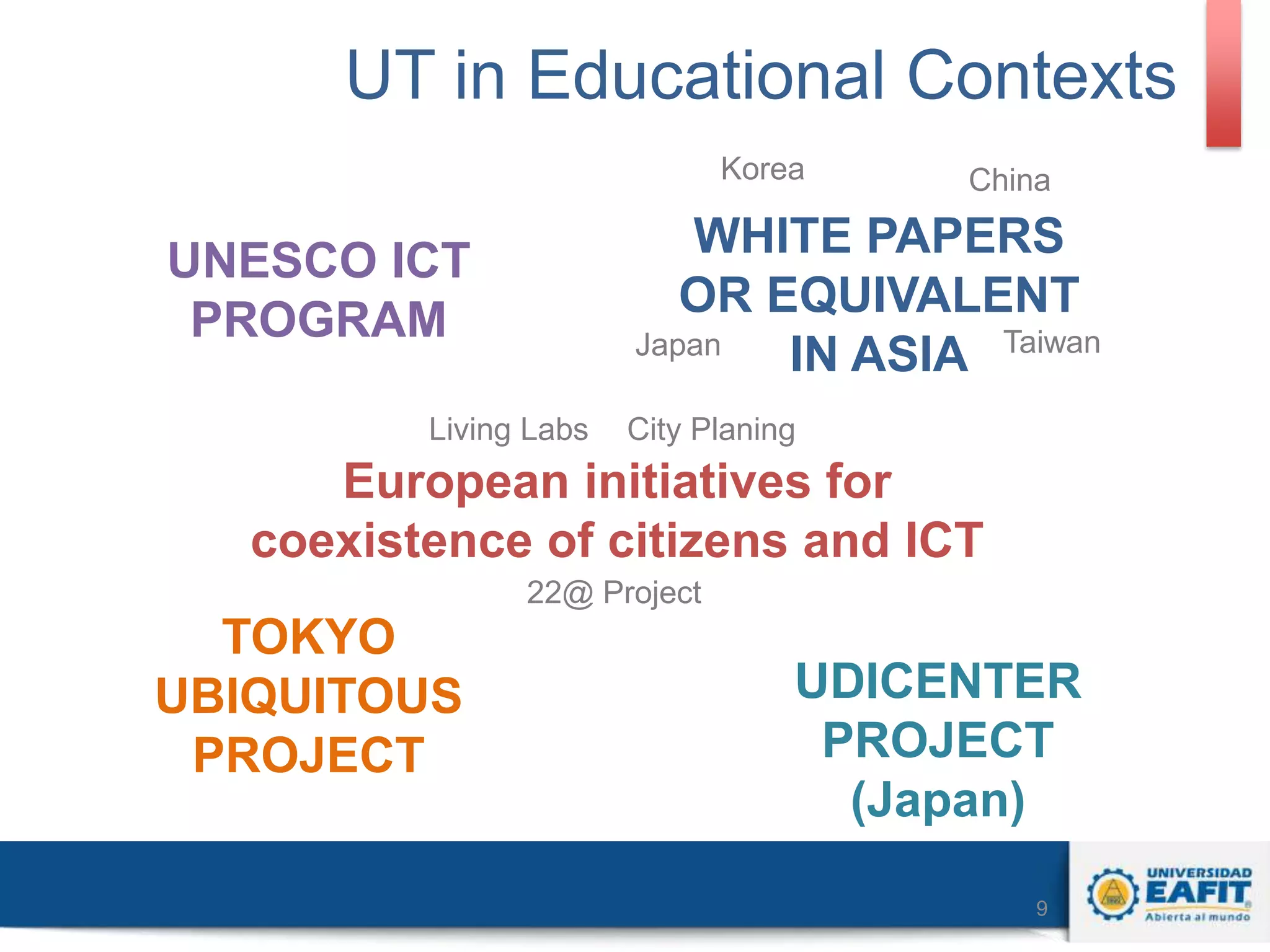 UT in Educational Contexts
Korea

China

WHITE PAPERS
OR EQUIVALENT
Japan
IN ASIA Taiwan

UNESCO ICT
PROGRAM
Living Labs

City Planing

European initiatives for
coexistence of citizens and ICT
22@ Project

TOKYO
UBIQUITOUS
PROJECT

UDICENTER
PROJECT
(Japan)
9

 