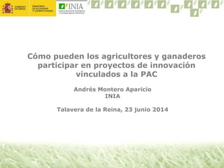 Cómo pueden los agricultores y ganaderos
participar en proyectos de innovación
vinculados a la PAC
Andrés Montero Aparicio
INIA
Talavera de la Reina, 23 junio 2014
 