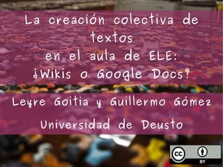 Leyre Goitia y Guillermo Gómez Universidad de Deusto La creación colectiva de textos en el aula de ELE: ¿ Wikis o Google Docs? 