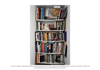 G. Navarro N.
…Como en altura se organiza una biblioteca, según el tamaño de los libros, según su disponibilidad, según sus temas, sus autores o colecciones;
                                        y las modulaciones que permite el mueble que los soporta.
 