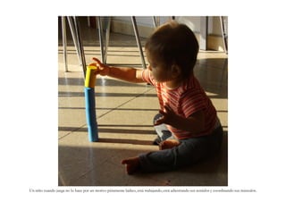 G. Navarro N.
Un niño cuando juega no lo hace por un motivo púramente lúdico, está trabajando, está adiestrando sus sentidos y coordinando sus músculos.
 