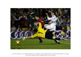 La esencia del juego son sus reglas. El fútbol posee un dinámica, una velocidad y hasta una estética propia debido a sus reglas,
                              en especial a la primera de ellas, trasladar el balón sólo con los pies.
 