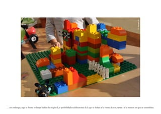 G. Navarro N.
… sin embargo, aquí la forma es la que define las reglas: Las posibilidades edificatorias de Lego se deben a la forma de sus partes y a la manera en que se ensamblan.
 