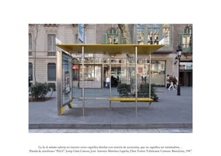 G. Navarro N.
       La ley de mínimo esfuerzo en nuestro curso significa diseñar con noción de economía, que no significa ser minimalista…
Parada de autobuses “Pal-li”. Josep Lluís Canosa, José Antonio Martínez Lapeña, Elías Torres. Fabricante Cemusa. Barcelona, 1987
 