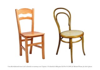 Una silla tradicional como la de la derecha se construye con 15 piezas. A la derecha la Silla para Café No.14 (1859) de Michael Thonet, de sólo 6 piezas.
 