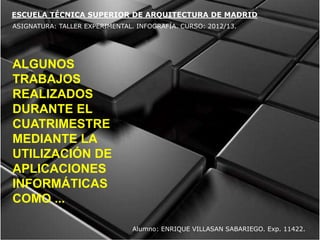 ESCUELA TÉCNICA SUPERIOR DE ARQUITECTURA DE MADRID
ASIGNATURA: TALLER EXPERIMENTAL. INFOGRAFÍA. CURSO: 2012/13.




ALGUNOS
TRABAJOS
REALIZADOS
DURANTE EL
CUATRIMESTRE
MEDIANTE LA
UTILIZACIÓN DE
APLICACIONES
INFORMÁTICAS
COMO ...

                                Alumno: ENRIQUE VILLASAN SABARIEGO. Exp. 11422.
 