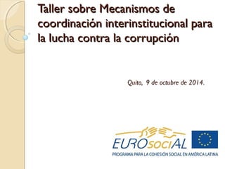 Taller sobre Mecanismos deTaller sobre Mecanismos de
coordinación interinstitucional paracoordinación interinstitucional para
la lucha contra la corrupciónla lucha contra la corrupción
Quito, 9 de octubre de 2014.
 