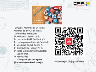 - Dirigido: Alumnos de 2º tramo.
Alumnos de 1º y 2º de la ESO
- Contenidos a trabajar:
❖ Netiqueta: Sesión 1 y 2.
❖ Uso de las RRSS: Sesión 4 y 5.
❖ Uso seguro de Internet: Sesión 6.
❖ Identidad Digital: Sesión 6.
❖ Ciberbullying: Sesión 7 y 8.
❖ Juego Simulador de Privacidad:
Sesión final.
❖ Actividades
Comparte por Instagram
@redconsejos o #redconsejos redconsejos15@gmail.com
 