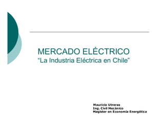 MERCADO ELÉCTRICO
“La Industria Eléctrica en Chile”




                   Mauricio Utreras
                   Ing. Civil Mecánico
                   Magister en Economía Energética
 