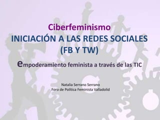 Ciberfeminismo
INICIACIÓN A LAS REDES SOCIALES
(FB Y TW)
empoderamiento feminista a través de las TIC
Natalia Serrano Serrano
Foro de Política Feminista Valladolid
 